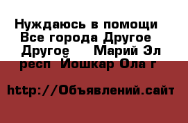 Нуждаюсь в помощи - Все города Другое » Другое   . Марий Эл респ.,Йошкар-Ола г.